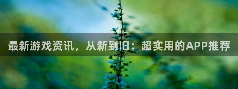 高德娱乐平台官网注册：最新游戏资讯，从新到旧：超实用的APP
